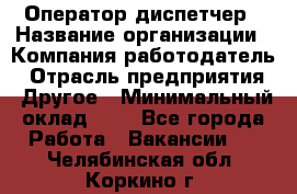 Оператор-диспетчер › Название организации ­ Компания-работодатель › Отрасль предприятия ­ Другое › Минимальный оклад ­ 1 - Все города Работа » Вакансии   . Челябинская обл.,Коркино г.